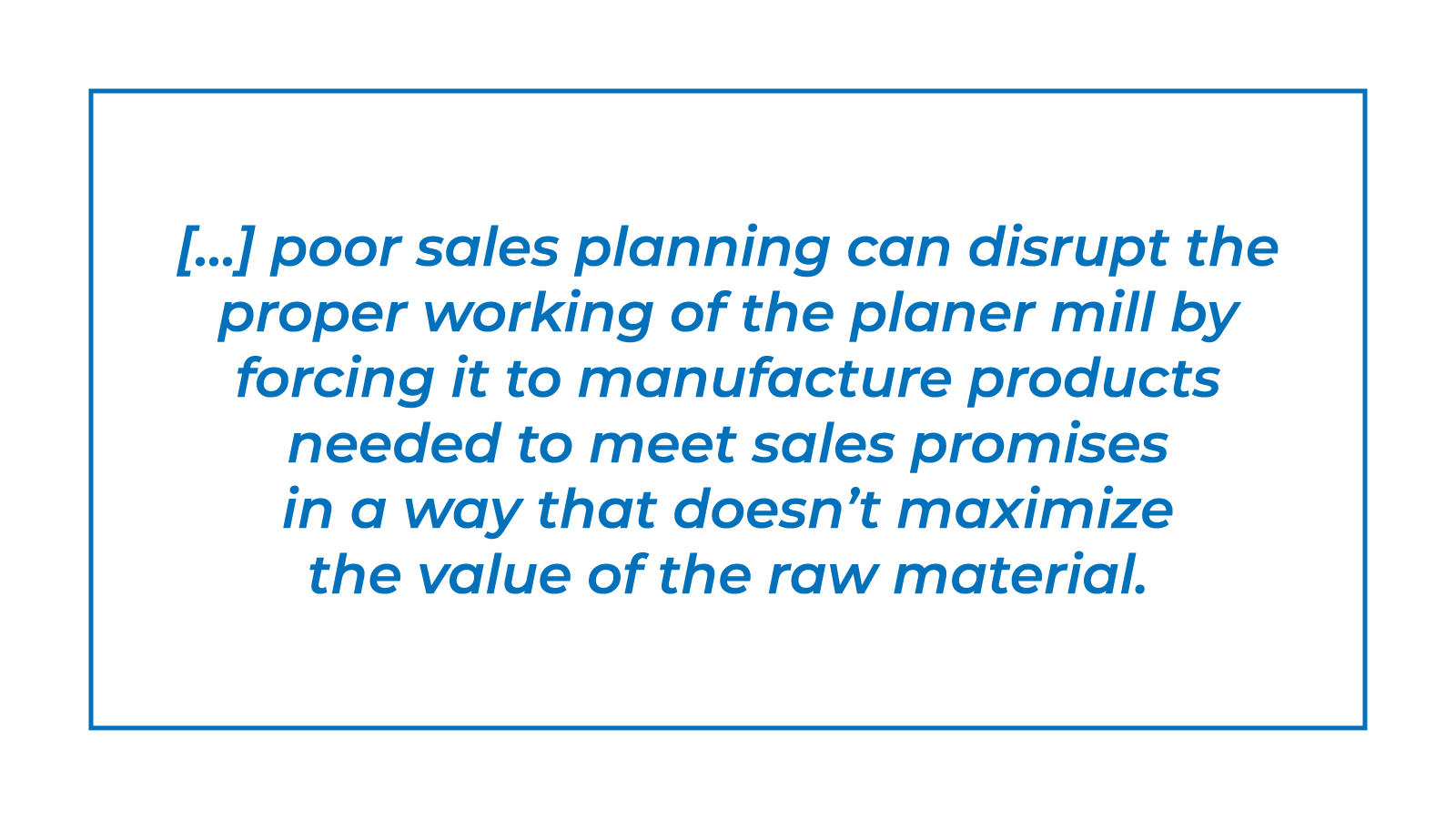 Poor sales planning can disrupt the proper working of the planer mill by forcing it to manufacture products needed to meet sales promises in a way that doesn’t maximize the value of the raw material.